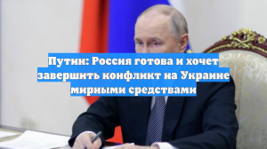 Путин: Россия готова и хочет завершить конфликт на Украине мирными средствами