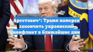 Арестович*: Трамп намерен закончить украинский конфликт в ближайшие дни