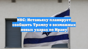 NBC: Нетаньяху планирует сообщить Трампу о возможных новых ударах по Ирану