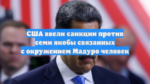 США ввели санкции против семи якобы связанных с окружением Мадуро человек