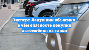 Эксперт Ладушкин объяснил, в чём опасность покупки автомобиля из такси
