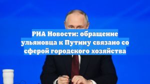 РИА Новости: обращение ульяновца к Путину связано со сферой городского хозяйства
