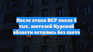 После атаки ВСУ около 5 тыс. жителей Курской области остались без света