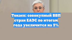 Токаев: совокупный ВВП стран ЕАЭС по итогам года увеличится на 2%