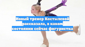 Новый тренер Костылевой рассказала, в каком состоянии сейчас фигуристка