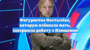Фигуристка Костылёва, которую избивала мать, завершила работу с Плющенко