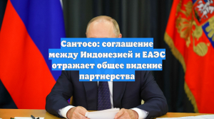 Сантосо: соглашение между Индонезией и ЕАЭС отражает общее видение партнерства