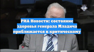 РИА Новости: состояние здоровья генерала Младича приближается к критическому