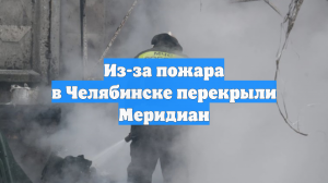 Из-за пожара в Челябинске перекрыли Меридиан