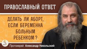 Делать ли аборт, если беременна больным ребенком ?  Протоиерей Александр Никольский