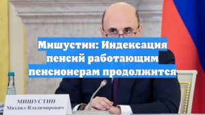 Мишустин заявил, что индексация пенсий работающим пенсионерам будет продолжена