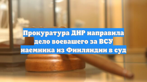 Прокуратура ДНР направила дело воевашего за ВСУ наемника из Финляндии в суд