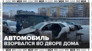 Автомобиль взорвался во дворе жилого дома на юге Москвы - Москва 24