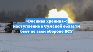 «Военная хроника»: наступление в Сумской области бьёт по всей обороне ВСУ