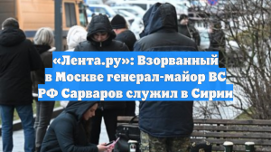 «Лента.ру»: Взорванный в Москве генерал-майор ВС РФ Сарваров служил в Сирии