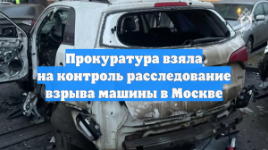 Прокуратура взяла на контроль расследование взрыва машины в Москве