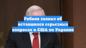 Рябков заявил об оставшихся серьезных вопросах к США по Украине