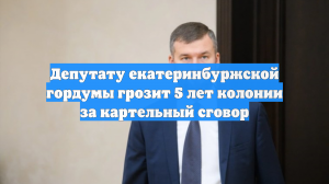 Депутату екатеринбуржской гордумы грозит 5 лет колонии за картельный сговор