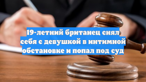 19-летний британец снял себя с девушкой в интимной обстановке и попал под суд