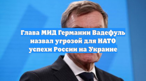 Глава МИД Германии Вадефуль назвал угрозой для НАТО успехи России на Украине