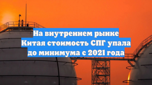 На внутреннем рынке Китая стоимость СПГ упала до минимума с 2021 года