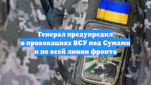 Генерал предупредил о провокациях ВСУ под Сумами и по всей линии фронта