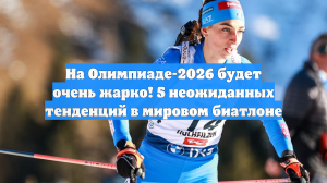 На Олимпиаде-2026 будет очень жарко! 5 неожиданных тенденций в мировом биатлоне