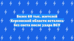 Более 60 тыс. жителей Херсонской области остались без света после удара ВСУ