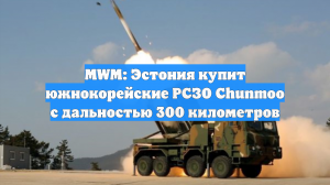 MWM: Эстония купит южнокорейские РСЗО Chunmoo с дальностью 300 километров