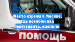 Место взрыва в Москве, где погибли два лейтенанта, оцепили