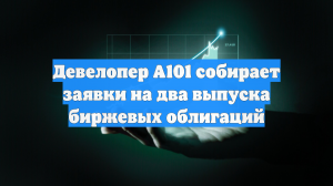 Девелопер А101 собирает заявки на два выпуска биржевых облигаций