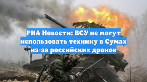 РИА Новости: ВСУ не могут использовать технику в Сумах из-за российских дронов
