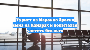Турист из Марокко бросил сына на Канарах и попытался улететь без него