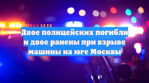 Двое полицейских погибли и двое ранены при взрыве машины на юге Москвы