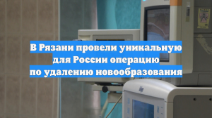 В Рязани провели уникальную для России операцию по удалению новообразования