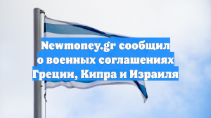 Newmoney.gr сообщил о военных соглашениях Греции, Кипра и Израиля