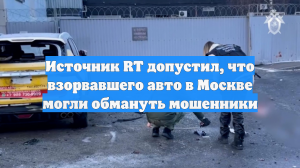 Источник RT допустил, что взорвавшего авто в Москве могли обмануть мошенники