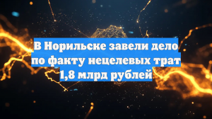 В Норильске завели дело по факту нецелевых трат 1,8 млрд рублей