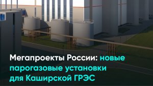 Мегапроекты России: новые парогазовые установки для Каширской ГРЭС