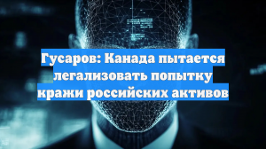 Гусаров: Канада пытается легализовать попытку кражи российских активов