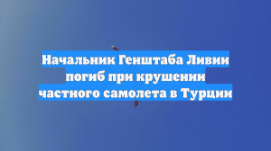 Начальник Генштаба Ливии погиб при крушении частного самолета в Турции