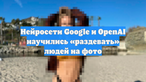 Нейросети Google и OpenAI научились «раздевать» людей на фото