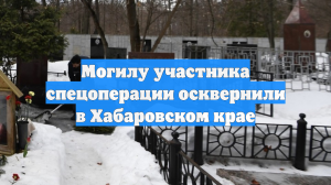 Могилу участника спецоперации осквернили в Хабаровском крае