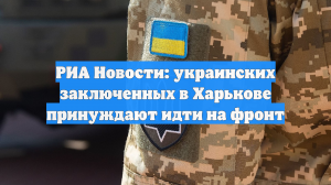 РИА Новости: украинских заключенных в Харькове принуждают идти на фронт
