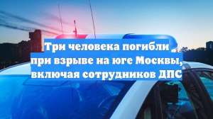 Три человека погибли при взрыве на юге Москвы, включая сотрудников ДПС