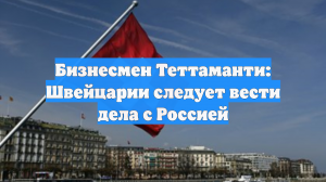 Бизнесмен Теттаманти призвал Швейцарию начать вести дела с Россией