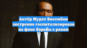 Актёр Мурат Бисембин экстренно госпитализирован на фоне борьбы с раком