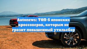 Autonews: ТОП-5 японских кроссоверов, которым не грозит повышенный утильсбор