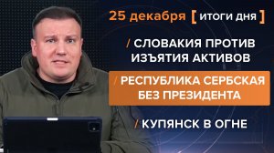 Купянск в огне. Словакия против воровства. Республика Сербская без президента - итоги 25 декабря