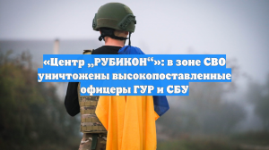 «Центр „РУБИКОН“»: в зоне СВО уничтожены высокопоставленные офицеры ГУР и СБУ